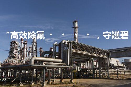 “高效除氟，守護碧水藍天——廢水中氟離子處理新篇章”
